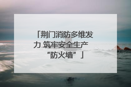 荆门消防多维发力 筑牢安全生产“防火墙”