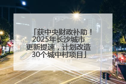 获中央财政补助！2025年长沙城市更新提速，计划改造30个城中村项目