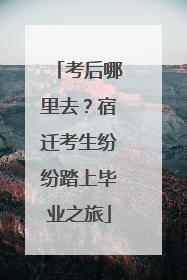 考后哪里去？宿迁考生纷纷踏上毕业之旅