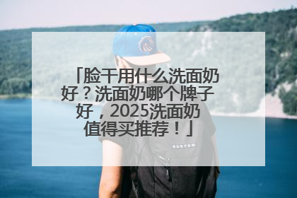 脸干用什么洗面奶好？洗面奶哪个牌子好，2025洗面奶值得买推荐！