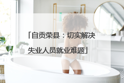 自贡荣县：切实解决失业人员就业难题