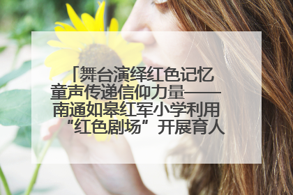 舞台演绎红色记忆 童声传递信仰力量——南通如皋红军小学利用“红色剧场”开展育人实践活动纪实