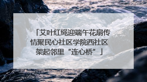 艾叶红绳迎端午花扇传情聚民心社区学院西社区架起邻里“连心桥”