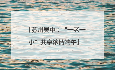 苏州吴中：“一老一小”共享浓情端午