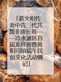 薪火相传 老中青三代共舞非遗长卷——冷水滩区首届龙舟赛暨黄阳司镇端午民俗文化活动侧记