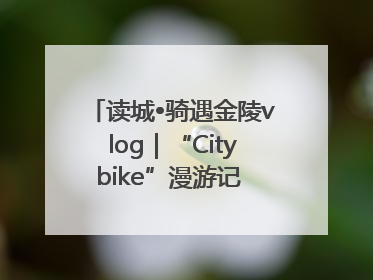读城•骑遇金陵vlog｜“Citybike”漫游记 邂逅古都新韵