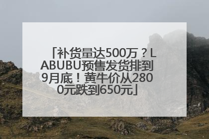 补货量达500万？LABUBU预售发货排到9月底！黄牛价从2800元跌到650元