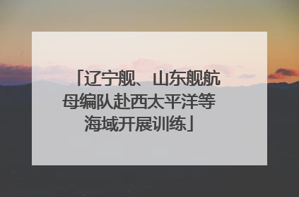 辽宁舰、山东舰航母编队赴西太平洋等海域开展训练