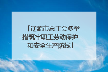 辽源市总工会多举措筑牢职工劳动保护和安全生产防线