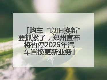 购车“以旧换新”要抓紧了，郑州宣布将暂停2025年汽车置换更新业务
