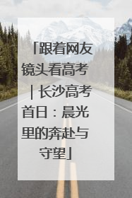 跟着网友镜头看高考｜长沙高考首日：晨光里的奔赴与守望