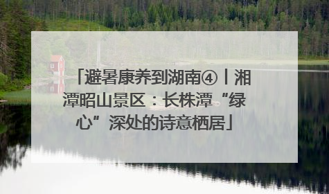 避暑康养到湖南④丨湘潭昭山景区：长株潭“绿心”深处的诗意栖居