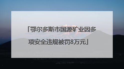 鄂尔多斯市国源矿业因多项安全违规被罚8万元