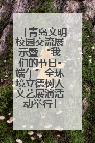 青岛文明校园交流展示暨 “我们的节日•端午”全环境立德树人文艺展演活动举行