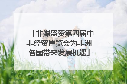 非媒盛赞第四届中非经贸博览会为非洲各国带来发展机遇