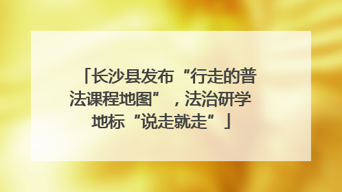 长沙县发布“行走的普法课程地图”，法治研学地标“说走就走”