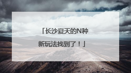 长沙夏天的N种新玩法找到了！