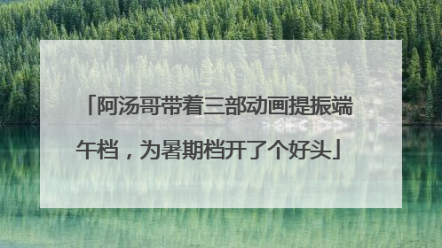 阿汤哥带着三部动画提振端午档，为暑期档开了个好头