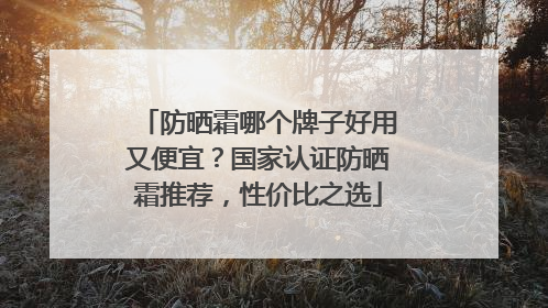 防晒霜哪个牌子好用又便宜？国家认证防晒霜推荐，性价比之选
