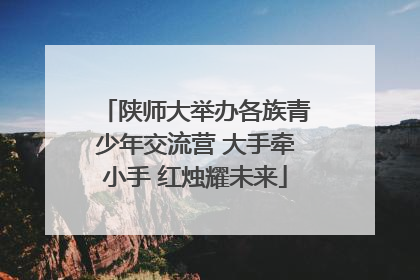 陕师大举办各族青少年交流营 大手牵小手 红烛耀未来