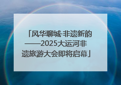 风华聊城·非遗新韵——2025大运河非遗旅游大会即将启幕