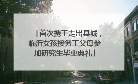 首次携手走出县城，临沂女孩接务工父母参加研究生毕业典礼