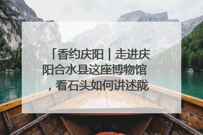 香约庆阳｜走进庆阳合水县这座博物馆，看石头如何讲述陇东千年历史