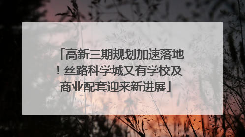 高新三期规划加速落地！丝路科学城又有学校及商业配套迎来新进展