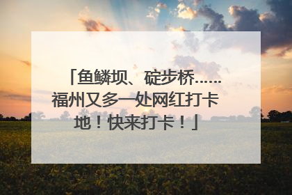 鱼鳞坝、碇步桥……福州又多一处网红打卡地！快来打卡！