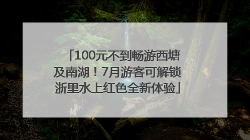 100元不到畅游西塘及南湖！7月游客可解锁浙里水上红色全新体验