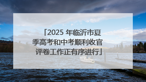 2025 年临沂市夏季高考和中考顺利收官 评卷工作正有序进行
