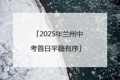 2025年兰州中考首日平稳有序