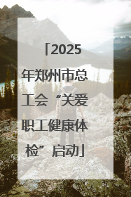 2025年郑州市总工会“关爱职工健康体检”启动