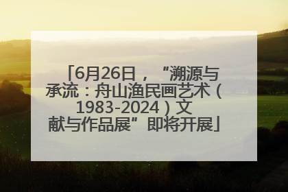 6月26日，“溯源与承流：舟山渔民画艺术（1983-2024）文献与作品展”即将开展