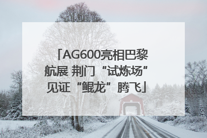 AG600亮相巴黎航展 荆门“试炼场”见证“鲲龙”腾飞